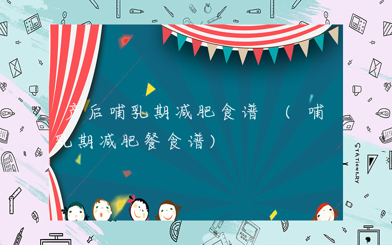 产后哺乳期减肥食谱 (哺乳期减肥餐食谱)